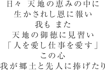 日々 天地の恵みの中に生かされし恩に報い我も また天地の御徳に見習い「人を愛し仕事を愛す」この心我が郷土と先人に捧げたり