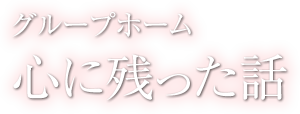 心に残った話 - グループホーム