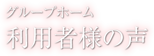 利用者様の声 - グループホーム